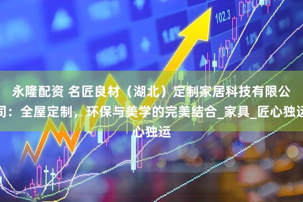 永隆配资 名匠良材（湖北）定制家居科技有限公司：全屋定制，环保与美学的完美结合_家具_匠心独运