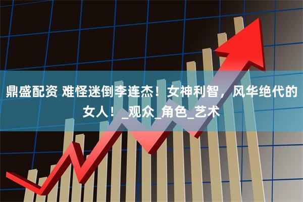 鼎盛配资 难怪迷倒李连杰！女神利智，风华绝代的女人！_观众_角色_艺术