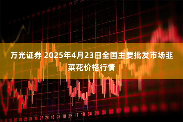 万光证券 2025年4月23日全国主要批发市场韭菜花价格行情