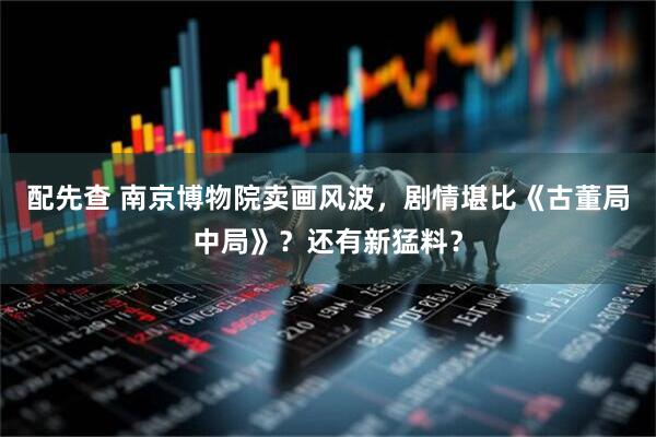配先查 南京博物院卖画风波，剧情堪比《古董局中局》？还有新猛料？